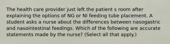 The health care provider just left the patient s room after explaining the options of NG or NI feeding tube placement. A student asks a nurse about the differences between nasogastric and nasointestinal feedings. Which of the following are accurate statements made by the nurse? (Select all that apply.)