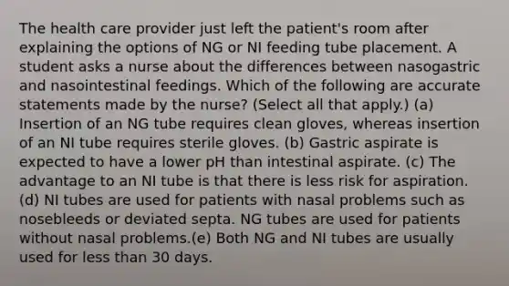 The health care provider just left the patient's room after explaining the options of NG or NI feeding tube placement. A student asks a nurse about the differences between nasogastric and nasointestinal feedings. Which of the following are accurate statements made by the nurse? (Select all that apply.) (a) Insertion of an NG tube requires clean gloves, whereas insertion of an NI tube requires sterile gloves. (b) Gastric aspirate is expected to have a lower pH than intestinal aspirate. (c) The advantage to an NI tube is that there is less risk for aspiration. (d) NI tubes are used for patients with nasal problems such as nosebleeds or deviated septa. NG tubes are used for patients without nasal problems.(e) Both NG and NI tubes are usually used for less than 30 days.