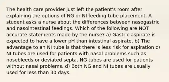 The health care provider just left the patient's room after explaining the options of NG or NI feeding tube placement. A student asks a nurse about the differences between nasogastric and nasointestinal feedings. Which of the following are NOT accurate statements made by the nurse? a) Gastric aspirate is expected to have a lower pH than intestinal aspirate. b) The advantage to an NI tube is that there is less risk for aspiration c) NI tubes are used for patients with nasal problems such as nosebleeds or deviated septa. NG tubes are used for patients without nasal problems. d) Both NG and NI tubes are usually used for less than 30 days.