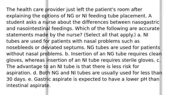 The health care provider just left the patient's room after explaining the options of NG or NI feeding tube placement. A student asks a nurse about the differences between nasogastric and nasointestinal feedings. Which of the following are accurate statements made by the nurse? (Select all that apply.) a. NI tubes are used for patients with nasal problems such as nosebleeds or deviated septums. NG tubes are used for patients without nasal problems. b. Insertion of an NG tube requires clean gloves, whereas insertion of an NI tube requires sterile gloves. c. The advantage to an NI tube is that there is less risk for aspiration. d. Both NG and NI tubes are usually used for less than 30 days. e. Gastric aspirate is expected to have a lower pH than intestinal aspirate.