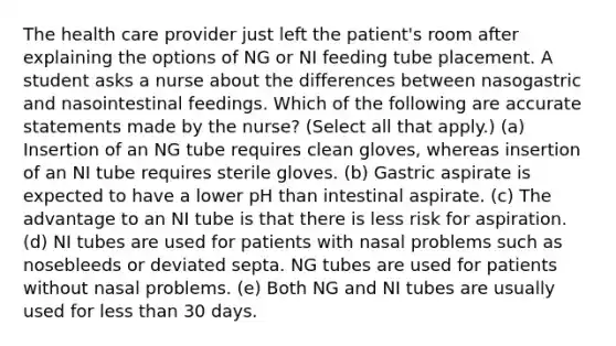 The health care provider just left the patient's room after explaining the options of NG or NI feeding tube placement. A student asks a nurse about the differences between nasogastric and nasointestinal feedings. Which of the following are accurate statements made by the nurse? (Select all that apply.) (a) Insertion of an NG tube requires clean gloves, whereas insertion of an NI tube requires sterile gloves. (b) Gastric aspirate is expected to have a lower pH than intestinal aspirate. (c) The advantage to an NI tube is that there is less risk for aspiration. (d) NI tubes are used for patients with nasal problems such as nosebleeds or deviated septa. NG tubes are used for patients without nasal problems. (e) Both NG and NI tubes are usually used for less than 30 days.