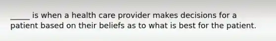 _____ is when a health care provider makes decisions for a patient based on their beliefs as to what is best for the patient.