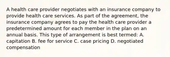 A health care provider negotiates with an insurance company to provide health care services. As part of the agreement, the insurance company agrees to pay the health care provider a predetermined amount for each member in the plan on an annual basis. This type of arrangement is best termed: A. capitation B. fee for service C. case pricing D. negotiated compensation