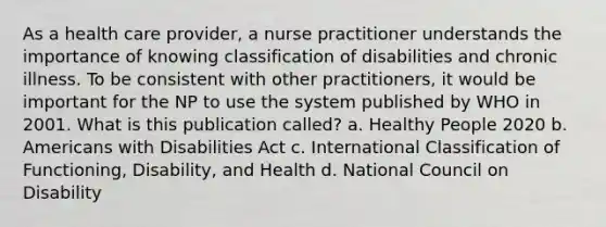 As a health care provider, a nurse practitioner understands the importance of knowing classification of disabilities and chronic illness. To be consistent with other practitioners, it would be important for the NP to use the system published by WHO in 2001. What is this publication called? a. Healthy People 2020 b. Americans with Disabilities Act c. International Classification of Functioning, Disability, and Health d. National Council on Disability