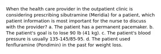 When the health care provider in the outpatient clinic is considering prescribing sibutramine (Meridia) for a patient, which patient information is most important for the nurse to discuss with the provider? a. The patient has a permanent pacemaker. b. The patient's goal is to lose 90 lb (41 kg). c. The patient's blood pressure is usually 135-145/85-95. d. The patient used fenfluramine (Pondimin) in the past for weight loss.