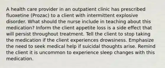 A health care provider in an outpatient clinic has prescribed fluoxetine (Prozac) to a client with intermittent explosive disorder. What should the nurse include in teaching about this medication? Inform the client appetite loss is a side effect that will persist throughout treatment. Tell the client to stop taking the medication if the client experiences drowsiness. Emphasize the need to seek medical help if suicidal thoughts arise. Remind the client it is uncommon to experience sleep changes with this medication.