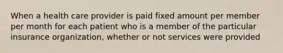 When a health care provider is paid fixed amount per member per month for each patient who is a member of the particular insurance organization, whether or not services were provided