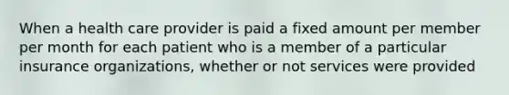 When a health care provider is paid a fixed amount per member per month for each patient who is a member of a particular insurance organizations, whether or not services were provided