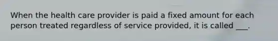 When the health care provider is paid a fixed amount for each person treated regardless of service provided, it is called ___.