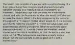 The health care provider of a patient with a positive biopsy of a 2-cm breast tumor has recommended a lumpectomy with radiation therapy or a modified radical mastectomy as treatment. The patient says that she does not know how to choose and asks the female nurse what she would do if she had to make the choice. What is the best response by the nurse to this patient? a. "It doesn't matter what I would do. It is a decision you have to make for yourself." b. "There are advantages and disadvantages of both procedures. What do you know about these procedures?" c. "I would choose the modified radical mastectomy because it would ensure that the entire tumor was removed." d. "The lumpectomy maintains a nearly normal breast, but the survival rate is not as good as it is with a mastectomy."