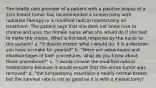 The health care provider of a patient with a positive biopsy of a 2cm breast tumor has recommended a lumpectomy with radiation therapy or a modified radical mastectomy as treatment. The patient says that she does not know how to choose and asks the female nurse what she would do if she had to make the choice. What is the best response by the nurse to this patient? a. "it doesnt matter what I would do. It is a decision you have to make for yourself" b. "there are advantages and disadvantages of both procedures. what do you know about these procedures?" c. "i would choose the modified radical mastectomy because it would ensure that the entire tumor was removed" d. "the lumpectomy maintains a nearly normal breast, but the survival rate is not as good as it is with a mastectomy"