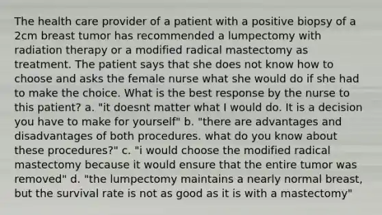 The health care provider of a patient with a positive biopsy of a 2cm breast tumor has recommended a lumpectomy with radiation therapy or a modified radical mastectomy as treatment. The patient says that she does not know how to choose and asks the female nurse what she would do if she had to make the choice. What is the best response by the nurse to this patient? a. "it doesnt matter what I would do. It is a decision you have to make for yourself" b. "there are advantages and disadvantages of both procedures. what do you know about these procedures?" c. "i would choose the modified radical mastectomy because it would ensure that the entire tumor was removed" d. "the lumpectomy maintains a nearly normal breast, but the survival rate is not as good as it is with a mastectomy"