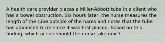 A health care provider places a Miller-Abbott tube in a client who has a bowel obstruction. Six hours later, the nurse measures the length of the tube outside of the nares and notes that the tube has advanced 6 cm since it was first placed. Based on this finding, which action should the nurse take next?