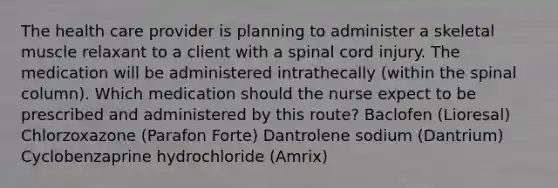 The health care provider is planning to administer a skeletal muscle relaxant to a client with a spinal cord injury. The medication will be administered intrathecally (within the spinal column). Which medication should the nurse expect to be prescribed and administered by this route? Baclofen (Lioresal) Chlorzoxazone (Parafon Forte) Dantrolene sodium (Dantrium) Cyclobenzaprine hydrochloride (Amrix)