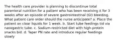 The health care provider is planning to discontinue total parenteral nutrition for a patient who has been receiving it for 3 weeks after an episode of severe gastrointestinal (GI) bleeding. What patient care order should the nurse anticipate? a. Place the patient on clear liquids for 1 week. b. Start tube feedings tid via nasogastric tube. c. Sodium-restricted diet with high-protein snacks bid. d. Taper PN rate and introduce regular feedings slowly