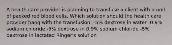 A health care provider is planning to transfuse a client with a unit of packed red blood cells. Which solution should the health care provider hang with the transfusion: -5% dextrose in water -0.9% sodium chloride -5% dextrose in 0.9% sodium chloride -5% dextrose in lactated Ringer's solution