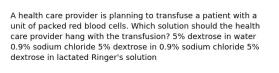 A health care provider is planning to transfuse a patient with a unit of packed red blood cells. Which solution should the health care provider hang with the transfusion? 5% dextrose in water 0.9% sodium chloride 5% dextrose in 0.9% sodium chloride 5% dextrose in lactated Ringer's solution