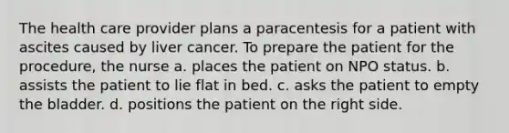 The health care provider plans a paracentesis for a patient with ascites caused by liver cancer. To prepare the patient for the procedure, the nurse a. places the patient on NPO status. b. assists the patient to lie flat in bed. c. asks the patient to empty the bladder. d. positions the patient on the right side.