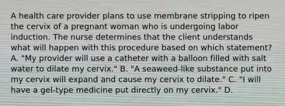 A health care provider plans to use membrane stripping to ripen the cervix of a pregnant woman who is undergoing labor induction. The nurse determines that the client understands what will happen with this procedure based on which statement? A. "My provider will use a catheter with a balloon filled with salt water to dilate my cervix." B. "A seaweed-like substance put into my cervix will expand and cause my cervix to dilate." C. "I will have a gel-type medicine put directly on my cervix." D.