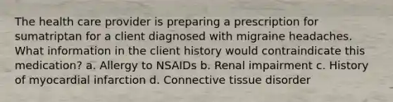 The health care provider is preparing a prescription for sumatriptan for a client diagnosed with migraine headaches. What information in the client history would contraindicate this medication? a. Allergy to NSAIDs b. Renal impairment c. History of myocardial infarction d. Connective tissue disorder