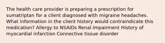 The health care provider is preparing a prescription for sumatriptan for a client diagnosed with migraine headaches. What information in the client history would contraindicate this medication? Allergy to NSAIDs Renal impairment History of myocardial infarction Connective tissue disorder