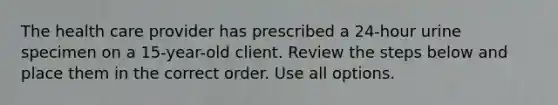 The health care provider has prescribed a 24-hour urine specimen on a 15-year-old client. Review the steps below and place them in the correct order. Use all options.