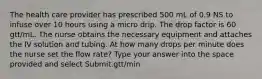 The health care provider has prescribed 500 mL of 0.9 NS to infuse over 10 hours using a micro drip. The drop factor is 60 gtt/mL. The nurse obtains the necessary equipment and attaches the IV solution and tubing. At how many drops per minute does the nurse set the flow rate? Type your answer into the space provided and select Submit.gtt/min