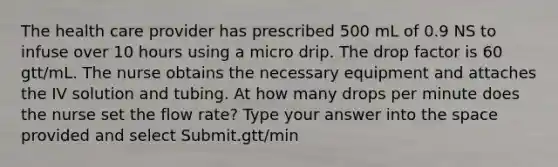 The health care provider has prescribed 500 mL of 0.9 NS to infuse over 10 hours using a micro drip. The drop factor is 60 gtt/mL. The nurse obtains the necessary equipment and attaches the IV solution and tubing. At how many drops per minute does the nurse set the flow rate? Type your answer into the space provided and select Submit.gtt/min