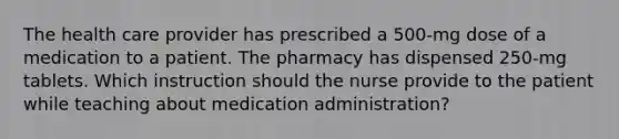 The health care provider has prescribed a 500-mg dose of a medication to a patient. The pharmacy has dispensed 250-mg tablets. Which instruction should the nurse provide to the patient while teaching about medication administration?