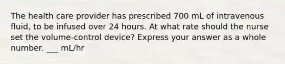 The health care provider has prescribed 700 mL of intravenous fluid, to be infused over 24 hours. At what rate should the nurse set the volume-control device? Express your answer as a whole number. ___ mL/hr