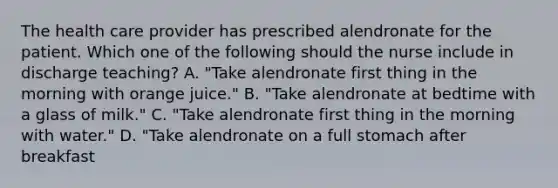 The health care provider has prescribed alendronate for the patient. Which one of the following should the nurse include in discharge teaching? A. "Take alendronate first thing in the morning with orange juice." B. "Take alendronate at bedtime with a glass of milk." C. "Take alendronate first thing in the morning with water." D. "Take alendronate on a full stomach after breakfast