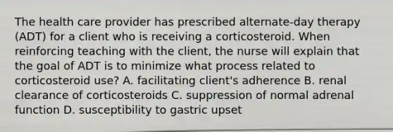 The health care provider has prescribed alternate-day therapy (ADT) for a client who is receiving a corticosteroid. When reinforcing teaching with the client, the nurse will explain that the goal of ADT is to minimize what process related to corticosteroid use? A. facilitating client's adherence B. renal clearance of corticosteroids C. suppression of normal adrenal function D. susceptibility to gastric upset