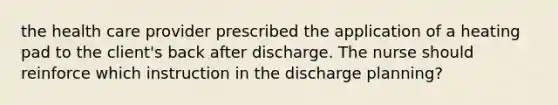 the health care provider prescribed the application of a heating pad to the client's back after discharge. The nurse should reinforce which instruction in the discharge planning?