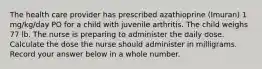 The health care provider has prescribed azathioprine (Imuran) 1 mg/kg/day PO for a child with juvenile arthritis. The child weighs 77 lb. The nurse is preparing to administer the daily dose. Calculate the dose the nurse should administer in milligrams. Record your answer below in a whole number.