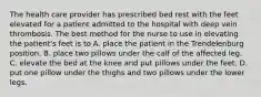 The health care provider has prescribed bed rest with the feet elevated for a patient admitted to the hospital with deep vein thrombosis. The best method for the nurse to use in elevating the patient's feet is to A. place the patient in the Trendelenburg position. B. place two pillows under the calf of the affected leg. C. elevate the bed at the knee and put pillows under the feet. D. put one pillow under the thighs and two pillows under the lower legs.