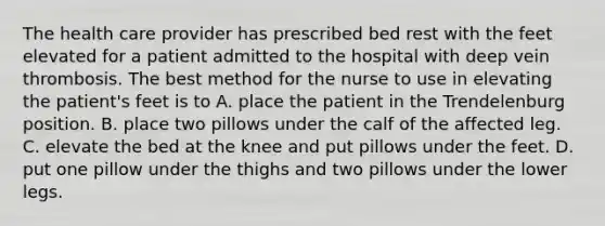 The health care provider has prescribed bed rest with the feet elevated for a patient admitted to the hospital with deep vein thrombosis. The best method for the nurse to use in elevating the patient's feet is to A. place the patient in the Trendelenburg position. B. place two pillows under the calf of the affected leg. C. elevate the bed at the knee and put pillows under the feet. D. put one pillow under the thighs and two pillows under the lower legs.