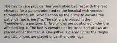 The health care provider has prescribed bed rest with the feet elevated for a patient admitted to the hospital with venous thromboembolism. Which action by the nurse to elevate the patient's feet is best? a. The patient is placed in the Trendelenburg position. b. Two pillows are positioned under the affected leg. c. The bed is elevated at the knee and pillows are placed under the feet. d. One pillow is placed under the thighs and two pillows are placed under the lower legs