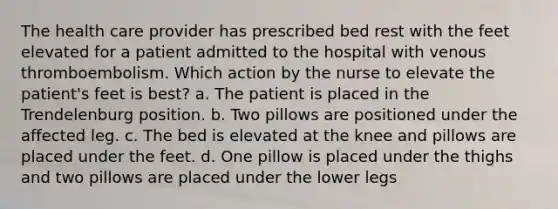 The health care provider has prescribed bed rest with the feet elevated for a patient admitted to the hospital with venous thromboembolism. Which action by the nurse to elevate the patient's feet is best? a. The patient is placed in the Trendelenburg position. b. Two pillows are positioned under the affected leg. c. The bed is elevated at the knee and pillows are placed under the feet. d. One pillow is placed under the thighs and two pillows are placed under the lower legs