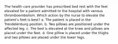 The health care provider has prescribed bed rest with the feet elevated for a patient admitted to the hospital with venous thromboembolism. Which action by the nurse to elevate the patient's feet is best? a. The patient is placed in the Trendelenburg position. b. Two pillows are positioned under the affected leg. c. The bed is elevated at the knee and pillows are placed under the feet. d. One pillow is placed under the thighs and two pillows are placed under the lower legs.