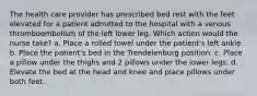 The health care provider has prescribed bed rest with the feet elevated for a patient admitted to the hospital with a venous thromboembolism of the left lower leg. Which action would the nurse take? a. Place a rolled towel under the patient's left ankle. b. Place the patient's bed in the Trendelenburg position. c. Place a pillow under the thighs and 2 pillows under the lower legs. d. Elevate the bed at the head and knee and place pillows under both feet.