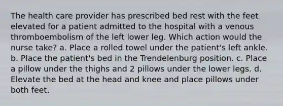 The health care provider has prescribed bed rest with the feet elevated for a patient admitted to the hospital with a venous thromboembolism of the left lower leg. Which action would the nurse take? a. Place a rolled towel under the patient's left ankle. b. Place the patient's bed in the Trendelenburg position. c. Place a pillow under the thighs and 2 pillows under the lower legs. d. Elevate the bed at the head and knee and place pillows under both feet.