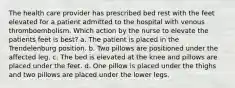 The health care provider has prescribed bed rest with the feet elevated for a patient admitted to the hospital with venous thromboembolism. Which action by the nurse to elevate the patients feet is best? a. The patient is placed in the Trendelenburg position. b. Two pillows are positioned under the affected leg. c. The bed is elevated at the knee and pillows are placed under the feet. d. One pillow is placed under the thighs and two pillows are placed under the lower legs.