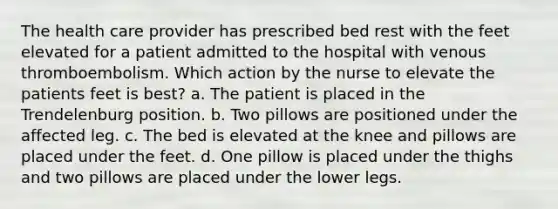 The health care provider has prescribed bed rest with the feet elevated for a patient admitted to the hospital with venous thromboembolism. Which action by the nurse to elevate the patients feet is best? a. The patient is placed in the Trendelenburg position. b. Two pillows are positioned under the affected leg. c. The bed is elevated at the knee and pillows are placed under the feet. d. One pillow is placed under the thighs and two pillows are placed under the lower legs.