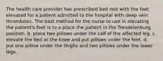 The health care provider has prescribed bed rest with the feet elevated for a patient admitted to the hospital with deep vein thrombosis. The best method for the nurse to use in elevating the patient's feet is to a place the patient in the Trendelenburg position. b. place two pillows under the calf of the affected leg. c. elevate the bed at the knee and put pillows under the feet. d. put one pillow under the thighs and two pillows under the lower legs.