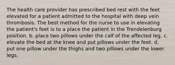 The health care provider has prescribed bed rest with the feet elevated for a patient admitted to the hospital with deep vein thrombosis. The best method for the nurse to use in elevating the patient's feet is to a place the patient in the Trendelenburg position. b. place two pillows under the calf of the affected leg. c. elevate the bed at the knee and put pillows under the feet. d. put one pillow under the thighs and two pillows under the lower legs.