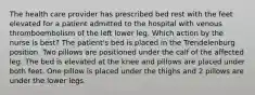 The health care provider has prescribed bed rest with the feet elevated for a patient admitted to the hospital with venous thromboembolism of the left lower leg. Which action by the nurse is best? The patient's bed is placed in the Trendelenburg position. Two pillows are positioned under the calf of the affected leg. The bed is elevated at the knee and pillows are placed under both feet. One pillow is placed under the thighs and 2 pillows are under the lower legs.