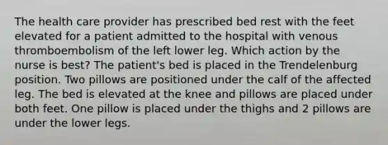 The health care provider has prescribed bed rest with the feet elevated for a patient admitted to the hospital with venous thromboembolism of the left lower leg. Which action by the nurse is best? The patient's bed is placed in the Trendelenburg position. Two pillows are positioned under the calf of the affected leg. The bed is elevated at the knee and pillows are placed under both feet. One pillow is placed under the thighs and 2 pillows are under the lower legs.