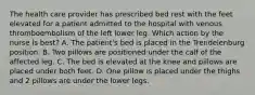 The health care provider has prescribed bed rest with the feet elevated for a patient admitted to the hospital with venous thromboembolism of the left lower leg. Which action by the nurse is best? A. The patient's bed is placed in the Trendelenburg position. B. Two pillows are positioned under the calf of the affected leg. C. The bed is elevated at the knee and pillows are placed under both feet. D. One pillow is placed under the thighs and 2 pillows are under the lower legs.