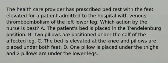 The health care provider has prescribed bed rest with the feet elevated for a patient admitted to the hospital with venous thromboembolism of the left lower leg. Which action by the nurse is best? A. The patient's bed is placed in the Trendelenburg position. B. Two pillows are positioned under the calf of the affected leg. C. The bed is elevated at the knee and pillows are placed under both feet. D. One pillow is placed under the thighs and 2 pillows are under the lower legs.