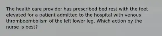 The health care provider has prescribed bed rest with the feet elevated for a patient admitted to the hospital with venous thromboembolism of the left lower leg. Which action by the nurse is best?